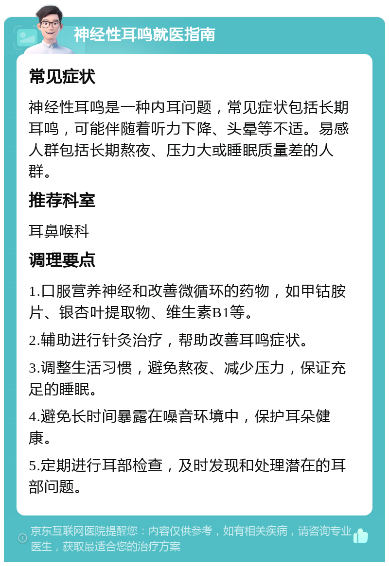 神经性耳鸣就医指南 常见症状 神经性耳鸣是一种内耳问题，常见症状包括长期耳鸣，可能伴随着听力下降、头晕等不适。易感人群包括长期熬夜、压力大或睡眠质量差的人群。 推荐科室 耳鼻喉科 调理要点 1.口服营养神经和改善微循环的药物，如甲钴胺片、银杏叶提取物、维生素B1等。 2.辅助进行针灸治疗，帮助改善耳鸣症状。 3.调整生活习惯，避免熬夜、减少压力，保证充足的睡眠。 4.避免长时间暴露在噪音环境中，保护耳朵健康。 5.定期进行耳部检查，及时发现和处理潜在的耳部问题。