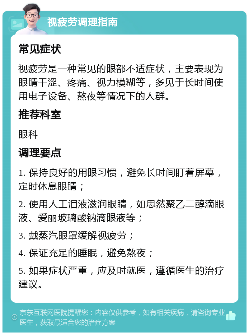 视疲劳调理指南 常见症状 视疲劳是一种常见的眼部不适症状，主要表现为眼睛干涩、疼痛、视力模糊等，多见于长时间使用电子设备、熬夜等情况下的人群。 推荐科室 眼科 调理要点 1. 保持良好的用眼习惯，避免长时间盯着屏幕，定时休息眼睛； 2. 使用人工泪液滋润眼睛，如思然聚乙二醇滴眼液、爱丽玻璃酸钠滴眼液等； 3. 戴蒸汽眼罩缓解视疲劳； 4. 保证充足的睡眠，避免熬夜； 5. 如果症状严重，应及时就医，遵循医生的治疗建议。