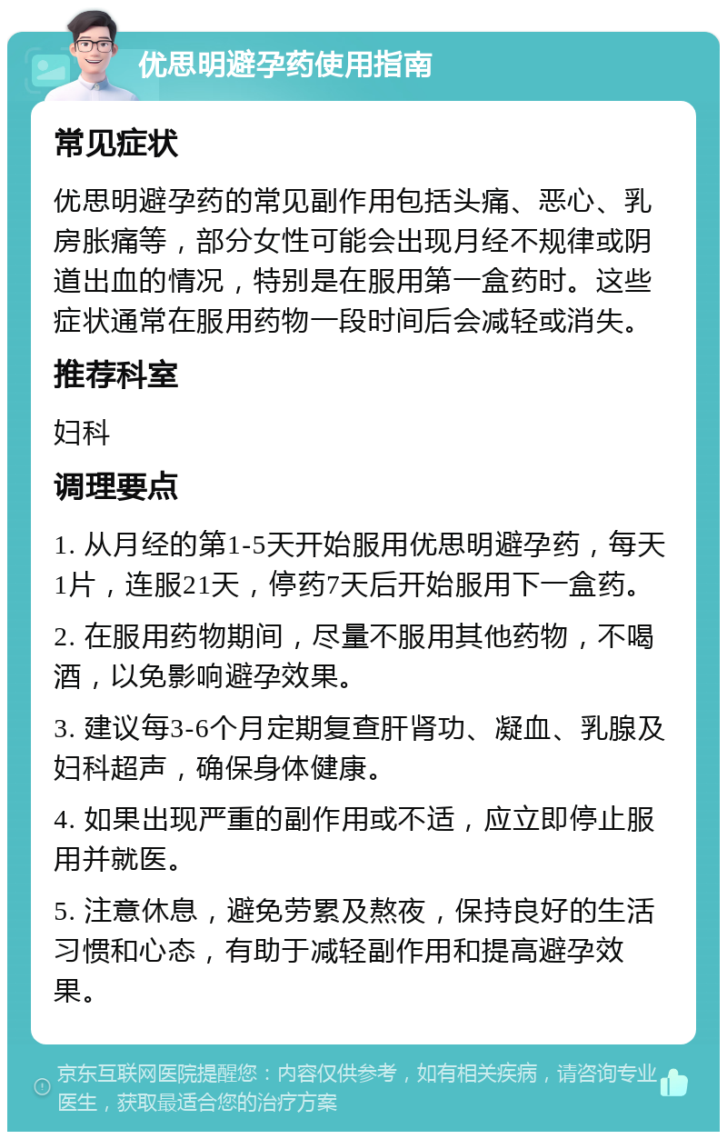 优思明避孕药使用指南 常见症状 优思明避孕药的常见副作用包括头痛、恶心、乳房胀痛等，部分女性可能会出现月经不规律或阴道出血的情况，特别是在服用第一盒药时。这些症状通常在服用药物一段时间后会减轻或消失。 推荐科室 妇科 调理要点 1. 从月经的第1-5天开始服用优思明避孕药，每天1片，连服21天，停药7天后开始服用下一盒药。 2. 在服用药物期间，尽量不服用其他药物，不喝酒，以免影响避孕效果。 3. 建议每3-6个月定期复查肝肾功、凝血、乳腺及妇科超声，确保身体健康。 4. 如果出现严重的副作用或不适，应立即停止服用并就医。 5. 注意休息，避免劳累及熬夜，保持良好的生活习惯和心态，有助于减轻副作用和提高避孕效果。