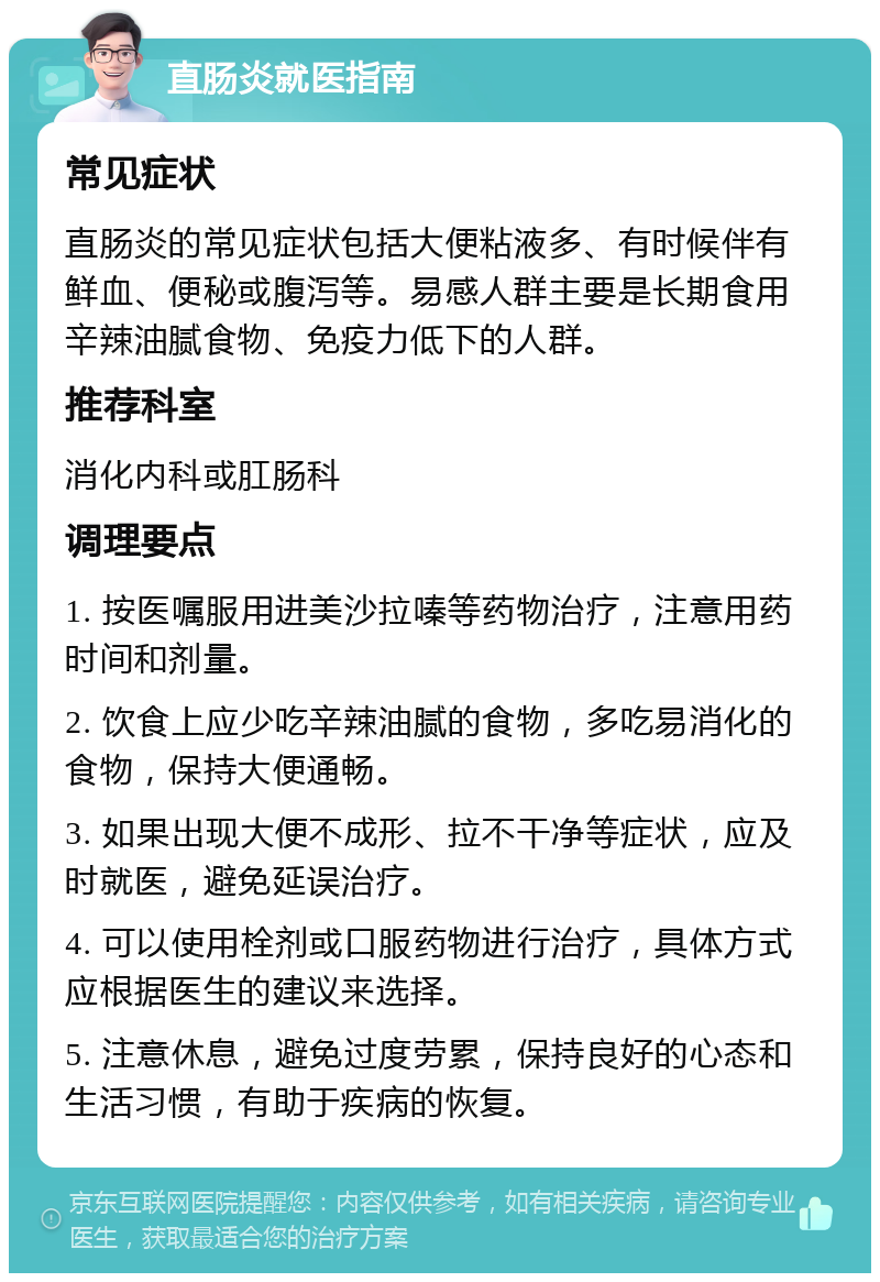 直肠炎就医指南 常见症状 直肠炎的常见症状包括大便粘液多、有时候伴有鲜血、便秘或腹泻等。易感人群主要是长期食用辛辣油腻食物、免疫力低下的人群。 推荐科室 消化内科或肛肠科 调理要点 1. 按医嘱服用进美沙拉嗪等药物治疗，注意用药时间和剂量。 2. 饮食上应少吃辛辣油腻的食物，多吃易消化的食物，保持大便通畅。 3. 如果出现大便不成形、拉不干净等症状，应及时就医，避免延误治疗。 4. 可以使用栓剂或口服药物进行治疗，具体方式应根据医生的建议来选择。 5. 注意休息，避免过度劳累，保持良好的心态和生活习惯，有助于疾病的恢复。