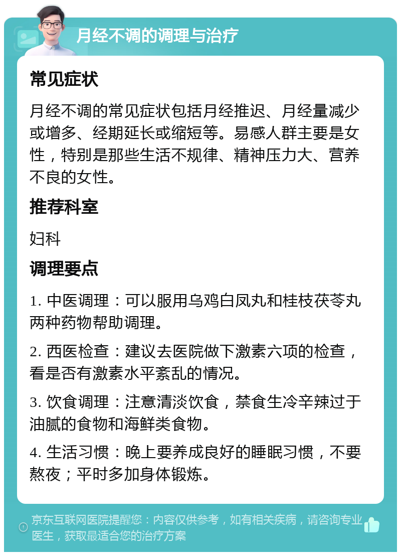 月经不调的调理与治疗 常见症状 月经不调的常见症状包括月经推迟、月经量减少或增多、经期延长或缩短等。易感人群主要是女性，特别是那些生活不规律、精神压力大、营养不良的女性。 推荐科室 妇科 调理要点 1. 中医调理：可以服用乌鸡白凤丸和桂枝茯苓丸两种药物帮助调理。 2. 西医检查：建议去医院做下激素六项的检查，看是否有激素水平紊乱的情况。 3. 饮食调理：注意清淡饮食，禁食生冷辛辣过于油腻的食物和海鲜类食物。 4. 生活习惯：晚上要养成良好的睡眠习惯，不要熬夜；平时多加身体锻炼。