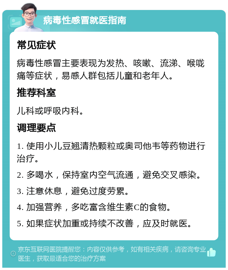 病毒性感冒就医指南 常见症状 病毒性感冒主要表现为发热、咳嗽、流涕、喉咙痛等症状，易感人群包括儿童和老年人。 推荐科室 儿科或呼吸内科。 调理要点 1. 使用小儿豆翘清热颗粒或奥司他韦等药物进行治疗。 2. 多喝水，保持室内空气流通，避免交叉感染。 3. 注意休息，避免过度劳累。 4. 加强营养，多吃富含维生素C的食物。 5. 如果症状加重或持续不改善，应及时就医。