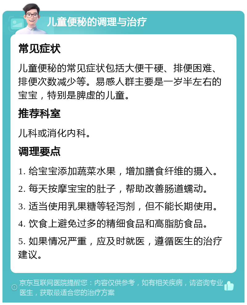 儿童便秘的调理与治疗 常见症状 儿童便秘的常见症状包括大便干硬、排便困难、排便次数减少等。易感人群主要是一岁半左右的宝宝，特别是脾虚的儿童。 推荐科室 儿科或消化内科。 调理要点 1. 给宝宝添加蔬菜水果，增加膳食纤维的摄入。 2. 每天按摩宝宝的肚子，帮助改善肠道蠕动。 3. 适当使用乳果糖等轻泻剂，但不能长期使用。 4. 饮食上避免过多的精细食品和高脂肪食品。 5. 如果情况严重，应及时就医，遵循医生的治疗建议。