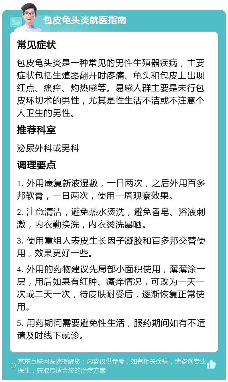 包皮龟头炎就医指南 常见症状 包皮龟头炎是一种常见的男性生殖器疾病，主要症状包括生殖器翻开时疼痛、龟头和包皮上出现红点、瘙痒、灼热感等。易感人群主要是未行包皮环切术的男性，尤其是性生活不洁或不注意个人卫生的男性。 推荐科室 泌尿外科或男科 调理要点 1. 外用康复新液湿敷，一日两次，之后外用百多邦软膏，一日两次，使用一周观察效果。 2. 注意清洁，避免热水烫洗，避免香皂、浴液刺激，内衣勤换洗，内衣烫洗暴晒。 3. 使用重组人表皮生长因子凝胶和百多邦交替使用，效果更好一些。 4. 外用的药物建议先局部小面积使用，薄薄涂一层，用后如果有红肿、瘙痒情况，可改为一天一次或二天一次，待皮肤耐受后，逐渐恢复正常使用。 5. 用药期间需要避免性生活，服药期间如有不适请及时线下就诊。