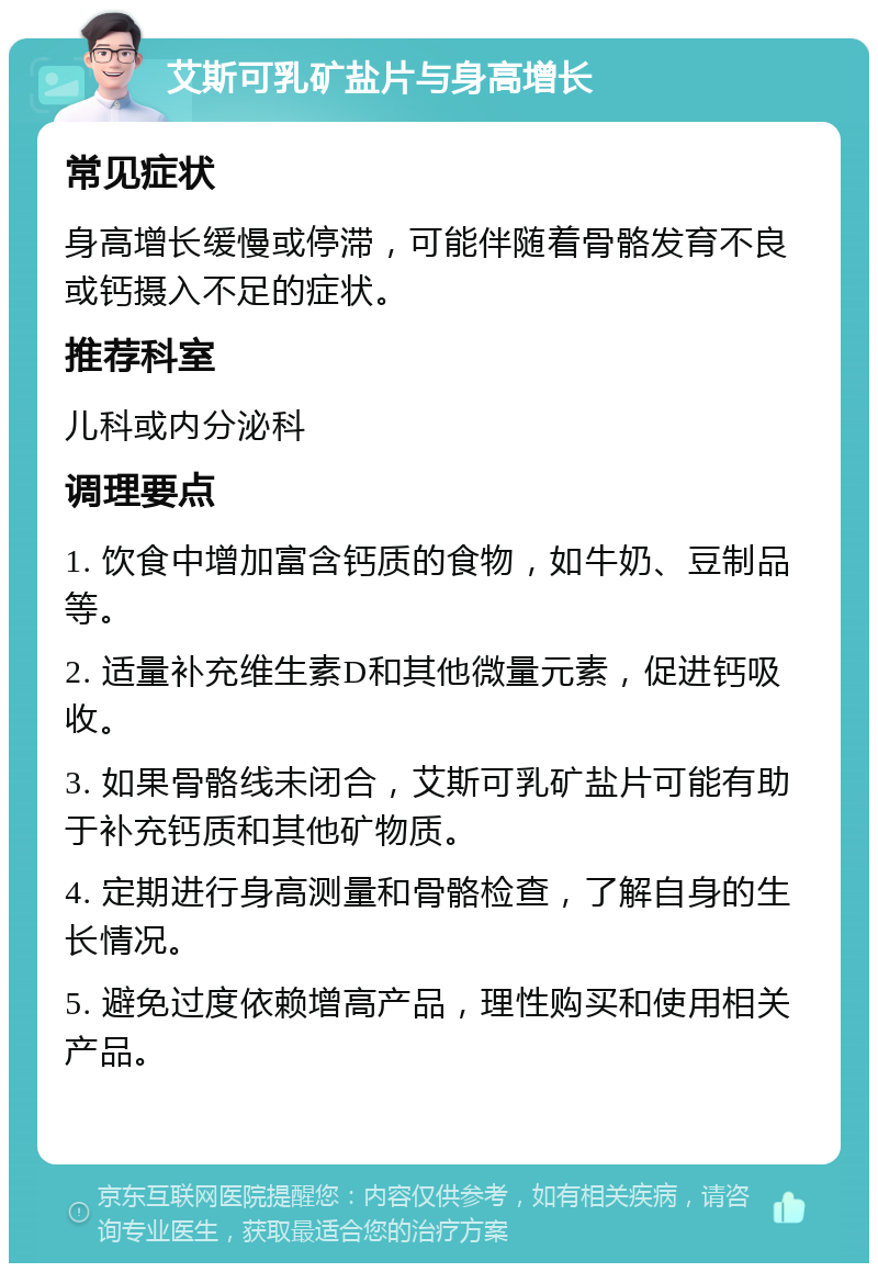 艾斯可乳矿盐片与身高增长 常见症状 身高增长缓慢或停滞，可能伴随着骨骼发育不良或钙摄入不足的症状。 推荐科室 儿科或内分泌科 调理要点 1. 饮食中增加富含钙质的食物，如牛奶、豆制品等。 2. 适量补充维生素D和其他微量元素，促进钙吸收。 3. 如果骨骼线未闭合，艾斯可乳矿盐片可能有助于补充钙质和其他矿物质。 4. 定期进行身高测量和骨骼检查，了解自身的生长情况。 5. 避免过度依赖增高产品，理性购买和使用相关产品。