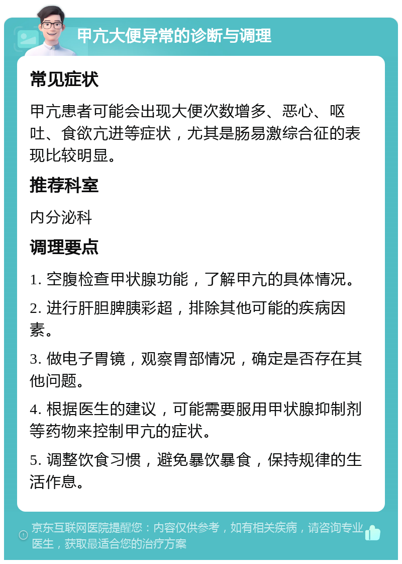 甲亢大便异常的诊断与调理 常见症状 甲亢患者可能会出现大便次数增多、恶心、呕吐、食欲亢进等症状，尤其是肠易激综合征的表现比较明显。 推荐科室 内分泌科 调理要点 1. 空腹检查甲状腺功能，了解甲亢的具体情况。 2. 进行肝胆脾胰彩超，排除其他可能的疾病因素。 3. 做电子胃镜，观察胃部情况，确定是否存在其他问题。 4. 根据医生的建议，可能需要服用甲状腺抑制剂等药物来控制甲亢的症状。 5. 调整饮食习惯，避免暴饮暴食，保持规律的生活作息。