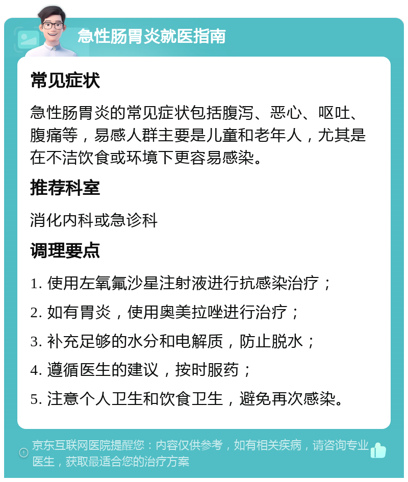 急性肠胃炎就医指南 常见症状 急性肠胃炎的常见症状包括腹泻、恶心、呕吐、腹痛等，易感人群主要是儿童和老年人，尤其是在不洁饮食或环境下更容易感染。 推荐科室 消化内科或急诊科 调理要点 1. 使用左氧氟沙星注射液进行抗感染治疗； 2. 如有胃炎，使用奥美拉唑进行治疗； 3. 补充足够的水分和电解质，防止脱水； 4. 遵循医生的建议，按时服药； 5. 注意个人卫生和饮食卫生，避免再次感染。