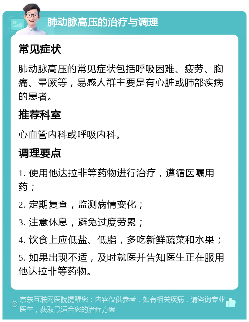 肺动脉高压的治疗与调理 常见症状 肺动脉高压的常见症状包括呼吸困难、疲劳、胸痛、晕厥等，易感人群主要是有心脏或肺部疾病的患者。 推荐科室 心血管内科或呼吸内科。 调理要点 1. 使用他达拉非等药物进行治疗，遵循医嘱用药； 2. 定期复查，监测病情变化； 3. 注意休息，避免过度劳累； 4. 饮食上应低盐、低脂，多吃新鲜蔬菜和水果； 5. 如果出现不适，及时就医并告知医生正在服用他达拉非等药物。