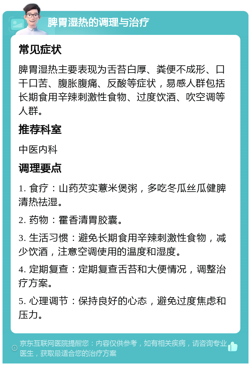 脾胃湿热的调理与治疗 常见症状 脾胃湿热主要表现为舌苔白厚、粪便不成形、口干口苦、腹胀腹痛、反酸等症状，易感人群包括长期食用辛辣刺激性食物、过度饮酒、吹空调等人群。 推荐科室 中医内科 调理要点 1. 食疗：山药芡实薏米煲粥，多吃冬瓜丝瓜健脾清热祛湿。 2. 药物：霍香清胃胶囊。 3. 生活习惯：避免长期食用辛辣刺激性食物，减少饮酒，注意空调使用的温度和湿度。 4. 定期复查：定期复查舌苔和大便情况，调整治疗方案。 5. 心理调节：保持良好的心态，避免过度焦虑和压力。