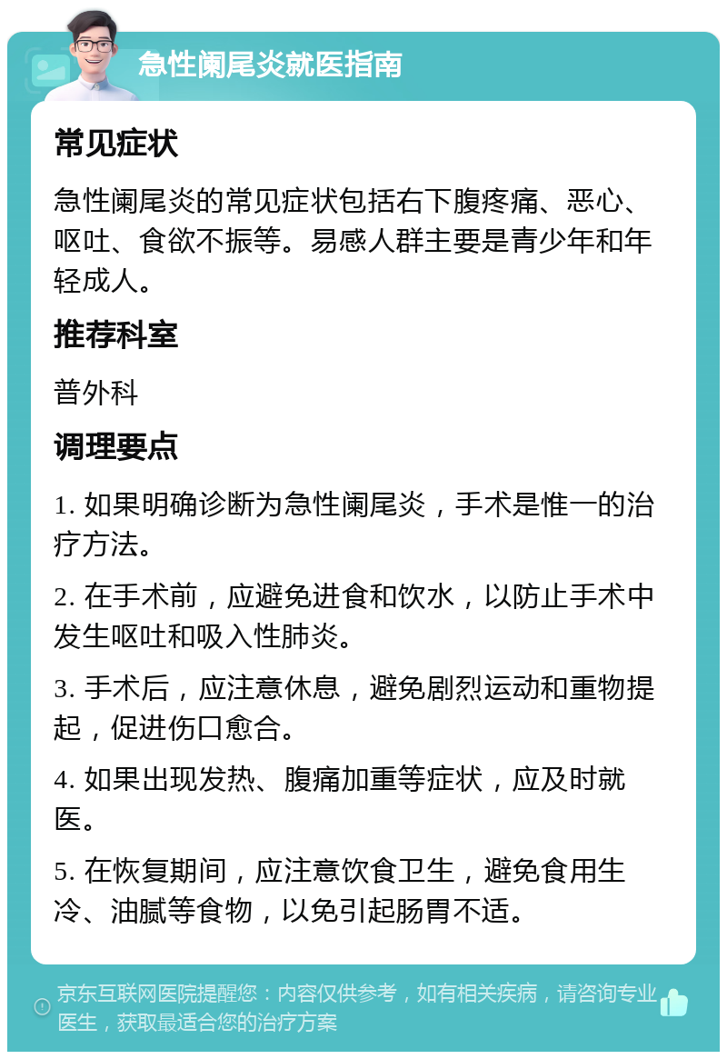 急性阑尾炎就医指南 常见症状 急性阑尾炎的常见症状包括右下腹疼痛、恶心、呕吐、食欲不振等。易感人群主要是青少年和年轻成人。 推荐科室 普外科 调理要点 1. 如果明确诊断为急性阑尾炎，手术是惟一的治疗方法。 2. 在手术前，应避免进食和饮水，以防止手术中发生呕吐和吸入性肺炎。 3. 手术后，应注意休息，避免剧烈运动和重物提起，促进伤口愈合。 4. 如果出现发热、腹痛加重等症状，应及时就医。 5. 在恢复期间，应注意饮食卫生，避免食用生冷、油腻等食物，以免引起肠胃不适。