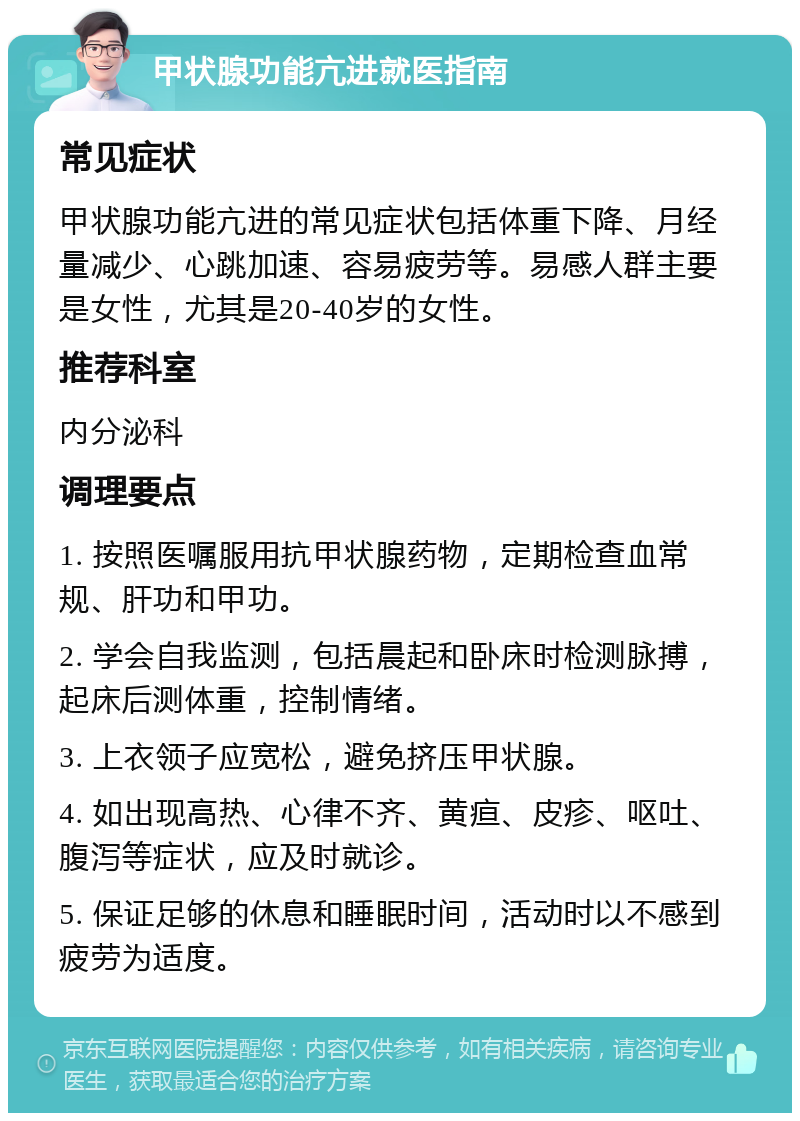 甲状腺功能亢进就医指南 常见症状 甲状腺功能亢进的常见症状包括体重下降、月经量减少、心跳加速、容易疲劳等。易感人群主要是女性，尤其是20-40岁的女性。 推荐科室 内分泌科 调理要点 1. 按照医嘱服用抗甲状腺药物，定期检查血常规、肝功和甲功。 2. 学会自我监测，包括晨起和卧床时检测脉搏，起床后测体重，控制情绪。 3. 上衣领子应宽松，避免挤压甲状腺。 4. 如出现高热、心律不齐、黄疸、皮疹、呕吐、腹泻等症状，应及时就诊。 5. 保证足够的休息和睡眠时间，活动时以不感到疲劳为适度。