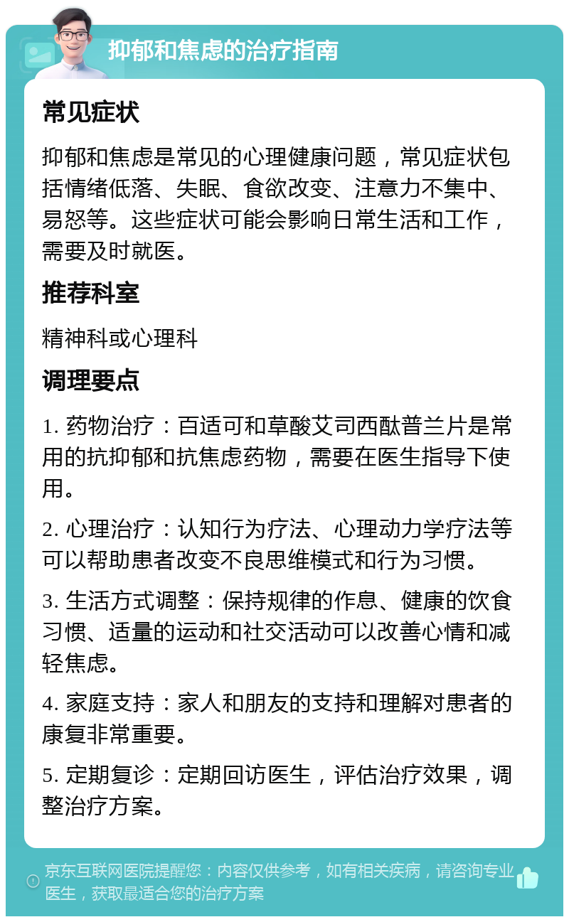 抑郁和焦虑的治疗指南 常见症状 抑郁和焦虑是常见的心理健康问题，常见症状包括情绪低落、失眠、食欲改变、注意力不集中、易怒等。这些症状可能会影响日常生活和工作，需要及时就医。 推荐科室 精神科或心理科 调理要点 1. 药物治疗：百适可和草酸艾司西酞普兰片是常用的抗抑郁和抗焦虑药物，需要在医生指导下使用。 2. 心理治疗：认知行为疗法、心理动力学疗法等可以帮助患者改变不良思维模式和行为习惯。 3. 生活方式调整：保持规律的作息、健康的饮食习惯、适量的运动和社交活动可以改善心情和减轻焦虑。 4. 家庭支持：家人和朋友的支持和理解对患者的康复非常重要。 5. 定期复诊：定期回访医生，评估治疗效果，调整治疗方案。