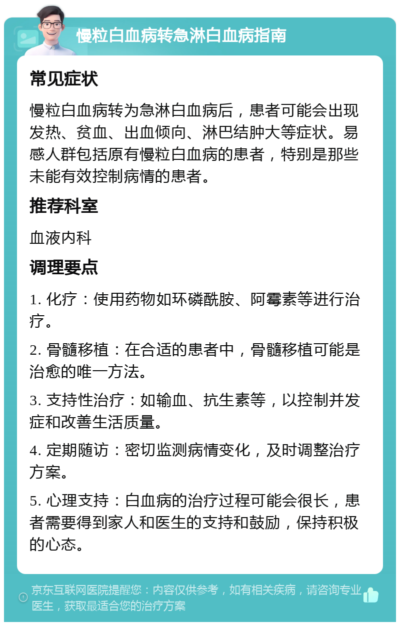 慢粒白血病转急淋白血病指南 常见症状 慢粒白血病转为急淋白血病后，患者可能会出现发热、贫血、出血倾向、淋巴结肿大等症状。易感人群包括原有慢粒白血病的患者，特别是那些未能有效控制病情的患者。 推荐科室 血液内科 调理要点 1. 化疗：使用药物如环磷酰胺、阿霉素等进行治疗。 2. 骨髓移植：在合适的患者中，骨髓移植可能是治愈的唯一方法。 3. 支持性治疗：如输血、抗生素等，以控制并发症和改善生活质量。 4. 定期随访：密切监测病情变化，及时调整治疗方案。 5. 心理支持：白血病的治疗过程可能会很长，患者需要得到家人和医生的支持和鼓励，保持积极的心态。