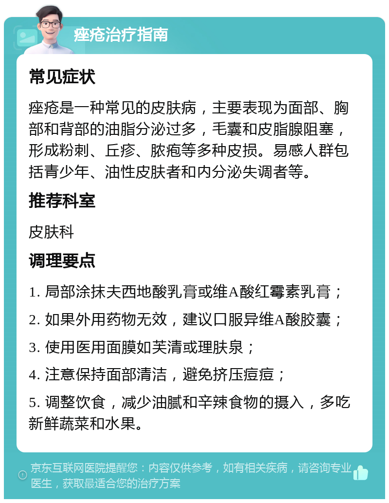 痤疮治疗指南 常见症状 痤疮是一种常见的皮肤病，主要表现为面部、胸部和背部的油脂分泌过多，毛囊和皮脂腺阻塞，形成粉刺、丘疹、脓疱等多种皮损。易感人群包括青少年、油性皮肤者和内分泌失调者等。 推荐科室 皮肤科 调理要点 1. 局部涂抹夫西地酸乳膏或维A酸红霉素乳膏； 2. 如果外用药物无效，建议口服异维A酸胶囊； 3. 使用医用面膜如芙清或理肤泉； 4. 注意保持面部清洁，避免挤压痘痘； 5. 调整饮食，减少油腻和辛辣食物的摄入，多吃新鲜蔬菜和水果。