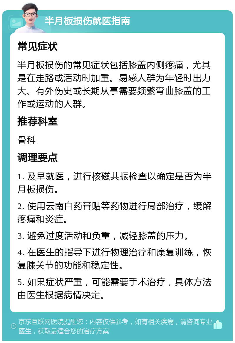 半月板损伤就医指南 常见症状 半月板损伤的常见症状包括膝盖内侧疼痛，尤其是在走路或活动时加重。易感人群为年轻时出力大、有外伤史或长期从事需要频繁弯曲膝盖的工作或运动的人群。 推荐科室 骨科 调理要点 1. 及早就医，进行核磁共振检查以确定是否为半月板损伤。 2. 使用云南白药膏贴等药物进行局部治疗，缓解疼痛和炎症。 3. 避免过度活动和负重，减轻膝盖的压力。 4. 在医生的指导下进行物理治疗和康复训练，恢复膝关节的功能和稳定性。 5. 如果症状严重，可能需要手术治疗，具体方法由医生根据病情决定。