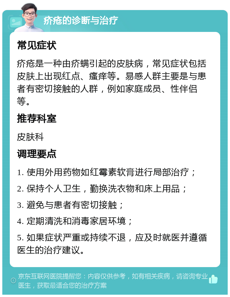 疥疮的诊断与治疗 常见症状 疥疮是一种由疥螨引起的皮肤病，常见症状包括皮肤上出现红点、瘙痒等。易感人群主要是与患者有密切接触的人群，例如家庭成员、性伴侣等。 推荐科室 皮肤科 调理要点 1. 使用外用药物如红霉素软膏进行局部治疗； 2. 保持个人卫生，勤换洗衣物和床上用品； 3. 避免与患者有密切接触； 4. 定期清洗和消毒家居环境； 5. 如果症状严重或持续不退，应及时就医并遵循医生的治疗建议。