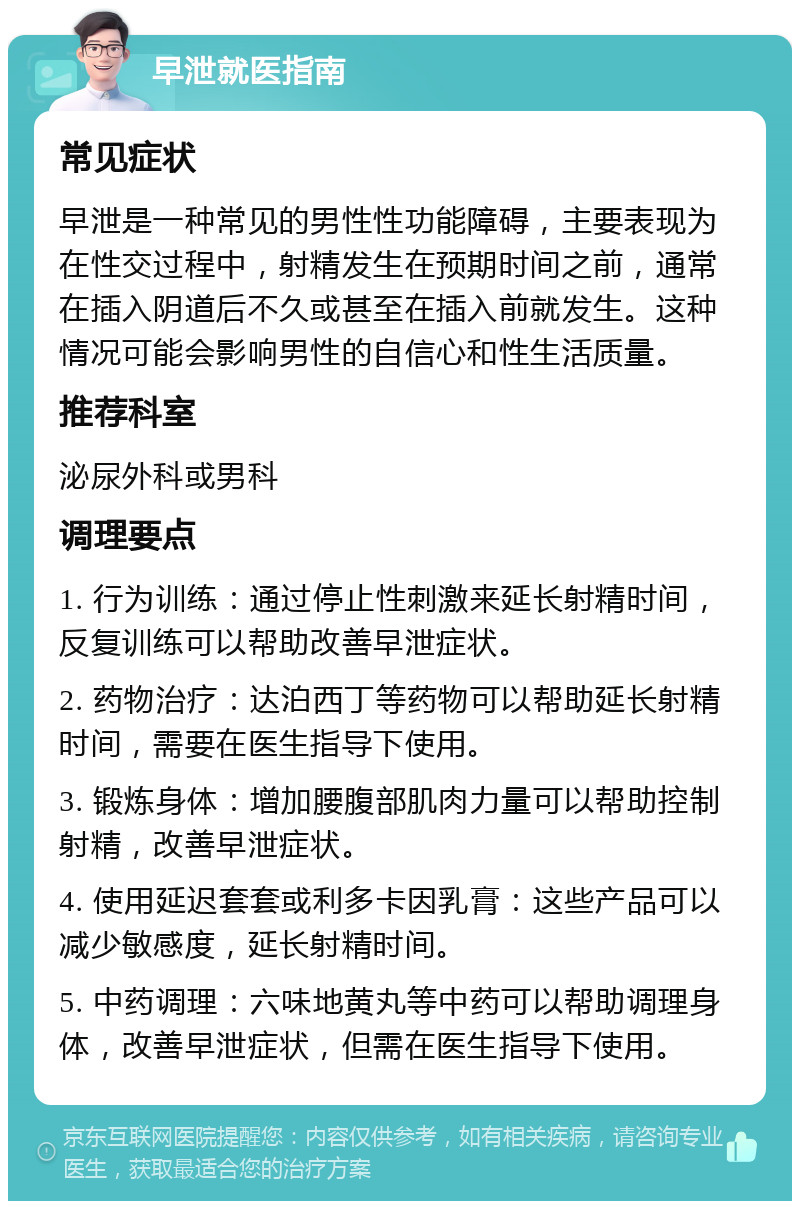 早泄就医指南 常见症状 早泄是一种常见的男性性功能障碍，主要表现为在性交过程中，射精发生在预期时间之前，通常在插入阴道后不久或甚至在插入前就发生。这种情况可能会影响男性的自信心和性生活质量。 推荐科室 泌尿外科或男科 调理要点 1. 行为训练：通过停止性刺激来延长射精时间，反复训练可以帮助改善早泄症状。 2. 药物治疗：达泊西丁等药物可以帮助延长射精时间，需要在医生指导下使用。 3. 锻炼身体：增加腰腹部肌肉力量可以帮助控制射精，改善早泄症状。 4. 使用延迟套套或利多卡因乳膏：这些产品可以减少敏感度，延长射精时间。 5. 中药调理：六味地黄丸等中药可以帮助调理身体，改善早泄症状，但需在医生指导下使用。