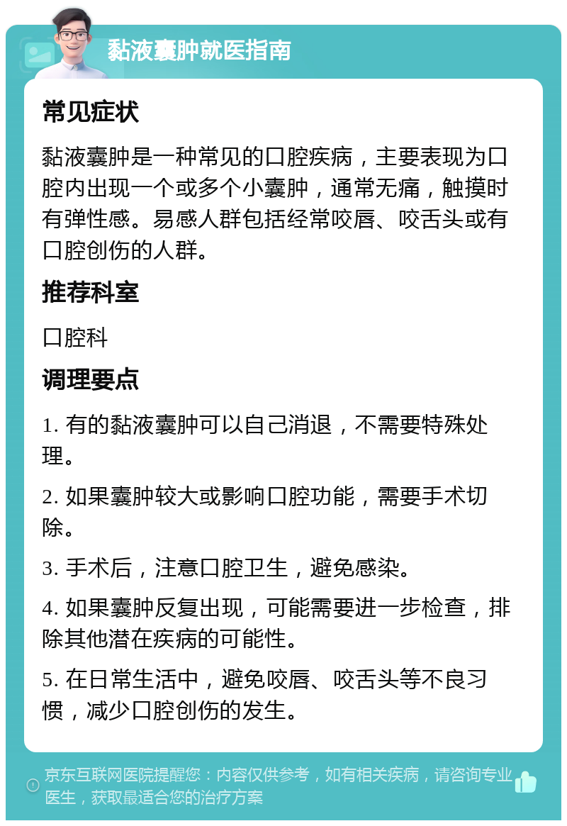 黏液囊肿就医指南 常见症状 黏液囊肿是一种常见的口腔疾病，主要表现为口腔内出现一个或多个小囊肿，通常无痛，触摸时有弹性感。易感人群包括经常咬唇、咬舌头或有口腔创伤的人群。 推荐科室 口腔科 调理要点 1. 有的黏液囊肿可以自己消退，不需要特殊处理。 2. 如果囊肿较大或影响口腔功能，需要手术切除。 3. 手术后，注意口腔卫生，避免感染。 4. 如果囊肿反复出现，可能需要进一步检查，排除其他潜在疾病的可能性。 5. 在日常生活中，避免咬唇、咬舌头等不良习惯，减少口腔创伤的发生。