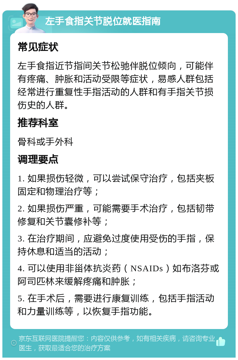 左手食指关节脱位就医指南 常见症状 左手食指近节指间关节松驰伴脱位倾向，可能伴有疼痛、肿胀和活动受限等症状，易感人群包括经常进行重复性手指活动的人群和有手指关节损伤史的人群。 推荐科室 骨科或手外科 调理要点 1. 如果损伤轻微，可以尝试保守治疗，包括夹板固定和物理治疗等； 2. 如果损伤严重，可能需要手术治疗，包括韧带修复和关节囊修补等； 3. 在治疗期间，应避免过度使用受伤的手指，保持休息和适当的活动； 4. 可以使用非甾体抗炎药（NSAIDs）如布洛芬或阿司匹林来缓解疼痛和肿胀； 5. 在手术后，需要进行康复训练，包括手指活动和力量训练等，以恢复手指功能。