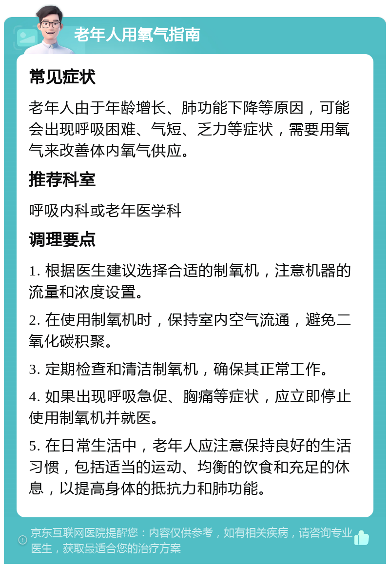 老年人用氧气指南 常见症状 老年人由于年龄增长、肺功能下降等原因，可能会出现呼吸困难、气短、乏力等症状，需要用氧气来改善体内氧气供应。 推荐科室 呼吸内科或老年医学科 调理要点 1. 根据医生建议选择合适的制氧机，注意机器的流量和浓度设置。 2. 在使用制氧机时，保持室内空气流通，避免二氧化碳积聚。 3. 定期检查和清洁制氧机，确保其正常工作。 4. 如果出现呼吸急促、胸痛等症状，应立即停止使用制氧机并就医。 5. 在日常生活中，老年人应注意保持良好的生活习惯，包括适当的运动、均衡的饮食和充足的休息，以提高身体的抵抗力和肺功能。