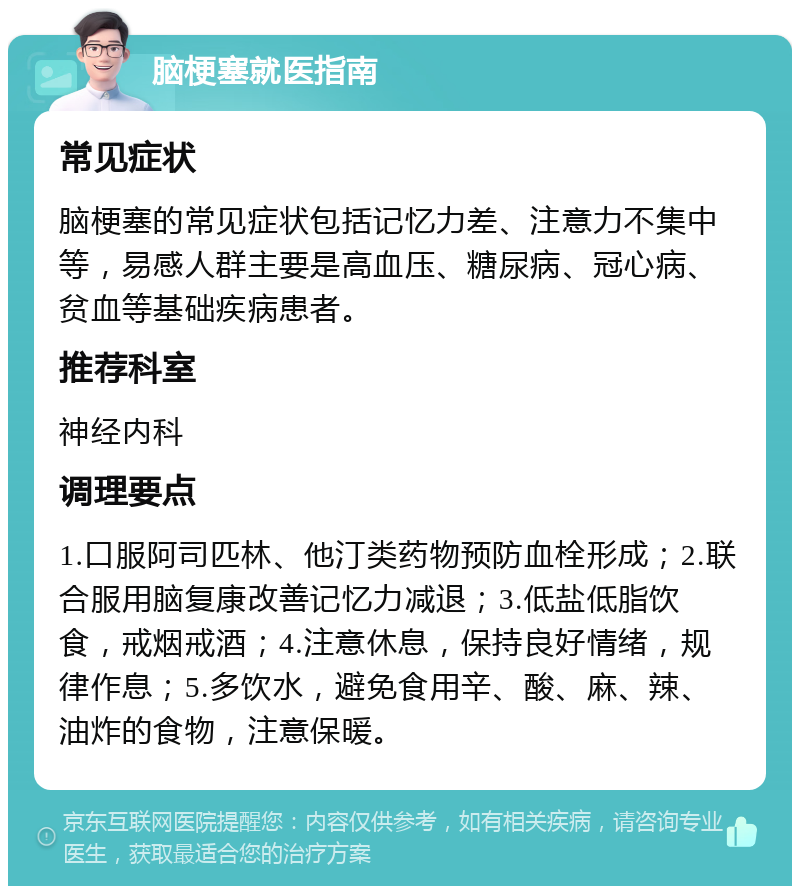 脑梗塞就医指南 常见症状 脑梗塞的常见症状包括记忆力差、注意力不集中等，易感人群主要是高血压、糖尿病、冠心病、贫血等基础疾病患者。 推荐科室 神经内科 调理要点 1.口服阿司匹林、他汀类药物预防血栓形成；2.联合服用脑复康改善记忆力减退；3.低盐低脂饮食，戒烟戒酒；4.注意休息，保持良好情绪，规律作息；5.多饮水，避免食用辛、酸、麻、辣、油炸的食物，注意保暖。