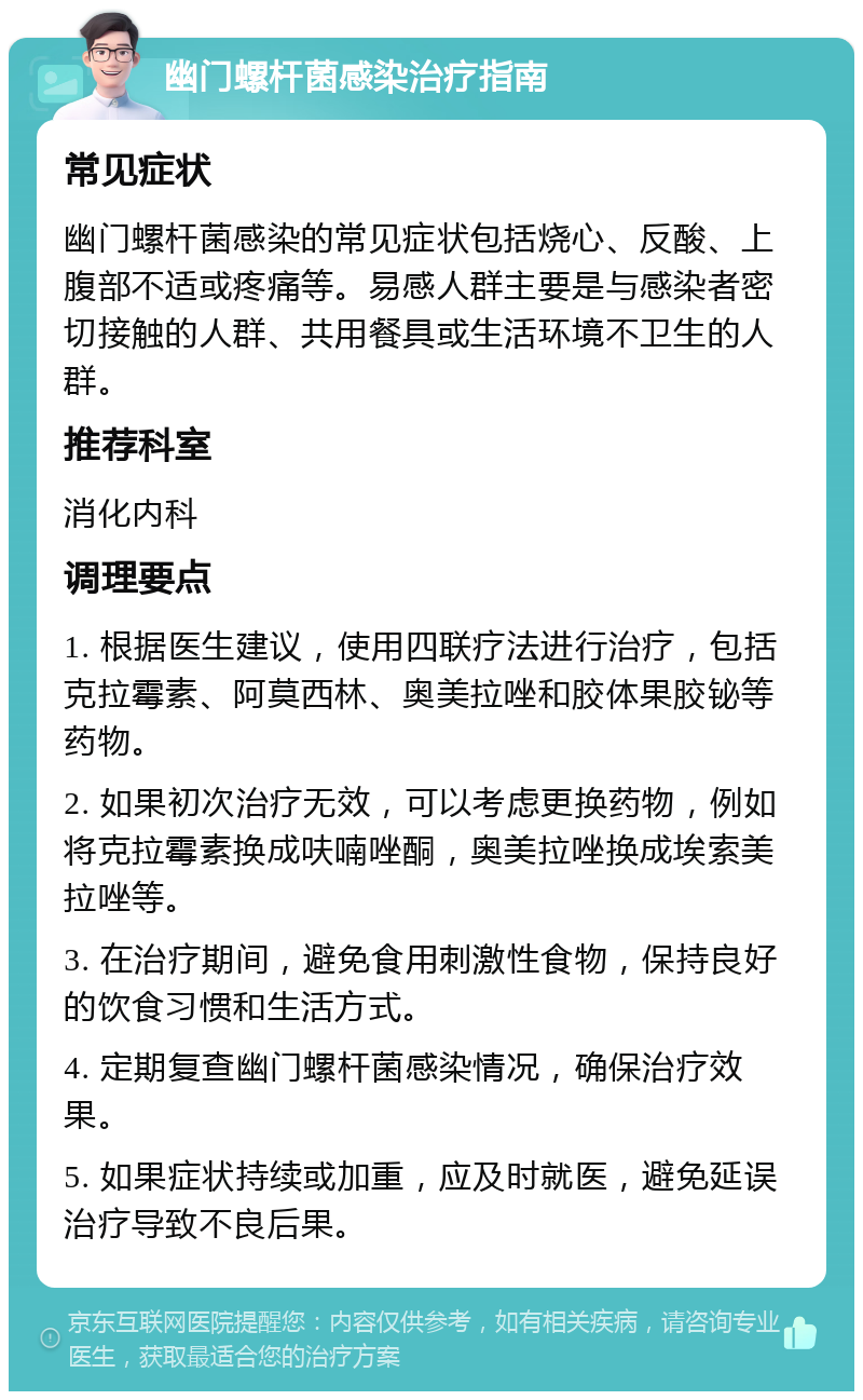 幽门螺杆菌感染治疗指南 常见症状 幽门螺杆菌感染的常见症状包括烧心、反酸、上腹部不适或疼痛等。易感人群主要是与感染者密切接触的人群、共用餐具或生活环境不卫生的人群。 推荐科室 消化内科 调理要点 1. 根据医生建议，使用四联疗法进行治疗，包括克拉霉素、阿莫西林、奥美拉唑和胶体果胶铋等药物。 2. 如果初次治疗无效，可以考虑更换药物，例如将克拉霉素换成呋喃唑酮，奥美拉唑换成埃索美拉唑等。 3. 在治疗期间，避免食用刺激性食物，保持良好的饮食习惯和生活方式。 4. 定期复查幽门螺杆菌感染情况，确保治疗效果。 5. 如果症状持续或加重，应及时就医，避免延误治疗导致不良后果。