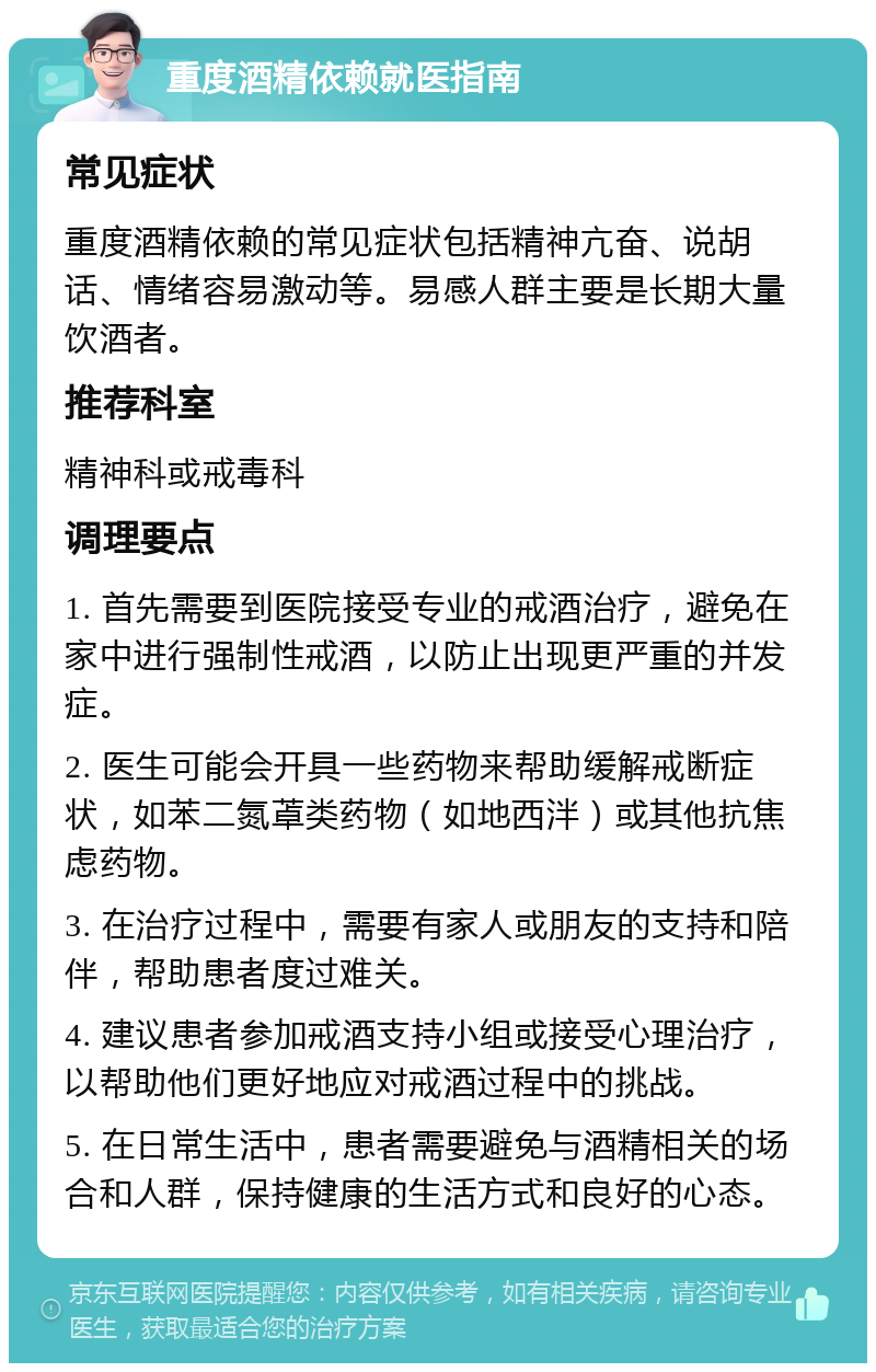 重度酒精依赖就医指南 常见症状 重度酒精依赖的常见症状包括精神亢奋、说胡话、情绪容易激动等。易感人群主要是长期大量饮酒者。 推荐科室 精神科或戒毒科 调理要点 1. 首先需要到医院接受专业的戒酒治疗，避免在家中进行强制性戒酒，以防止出现更严重的并发症。 2. 医生可能会开具一些药物来帮助缓解戒断症状，如苯二氮䓬类药物（如地西泮）或其他抗焦虑药物。 3. 在治疗过程中，需要有家人或朋友的支持和陪伴，帮助患者度过难关。 4. 建议患者参加戒酒支持小组或接受心理治疗，以帮助他们更好地应对戒酒过程中的挑战。 5. 在日常生活中，患者需要避免与酒精相关的场合和人群，保持健康的生活方式和良好的心态。