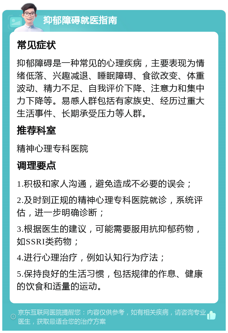 抑郁障碍就医指南 常见症状 抑郁障碍是一种常见的心理疾病，主要表现为情绪低落、兴趣减退、睡眠障碍、食欲改变、体重波动、精力不足、自我评价下降、注意力和集中力下降等。易感人群包括有家族史、经历过重大生活事件、长期承受压力等人群。 推荐科室 精神心理专科医院 调理要点 1.积极和家人沟通，避免造成不必要的误会； 2.及时到正规的精神心理专科医院就诊，系统评估，进一步明确诊断； 3.根据医生的建议，可能需要服用抗抑郁药物，如SSRI类药物； 4.进行心理治疗，例如认知行为疗法； 5.保持良好的生活习惯，包括规律的作息、健康的饮食和适量的运动。