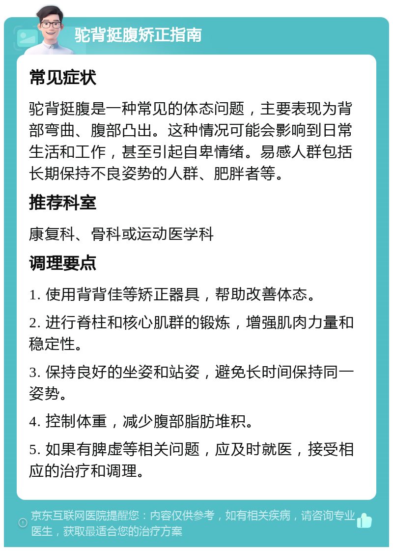 驼背挺腹矫正指南 常见症状 驼背挺腹是一种常见的体态问题，主要表现为背部弯曲、腹部凸出。这种情况可能会影响到日常生活和工作，甚至引起自卑情绪。易感人群包括长期保持不良姿势的人群、肥胖者等。 推荐科室 康复科、骨科或运动医学科 调理要点 1. 使用背背佳等矫正器具，帮助改善体态。 2. 进行脊柱和核心肌群的锻炼，增强肌肉力量和稳定性。 3. 保持良好的坐姿和站姿，避免长时间保持同一姿势。 4. 控制体重，减少腹部脂肪堆积。 5. 如果有脾虚等相关问题，应及时就医，接受相应的治疗和调理。