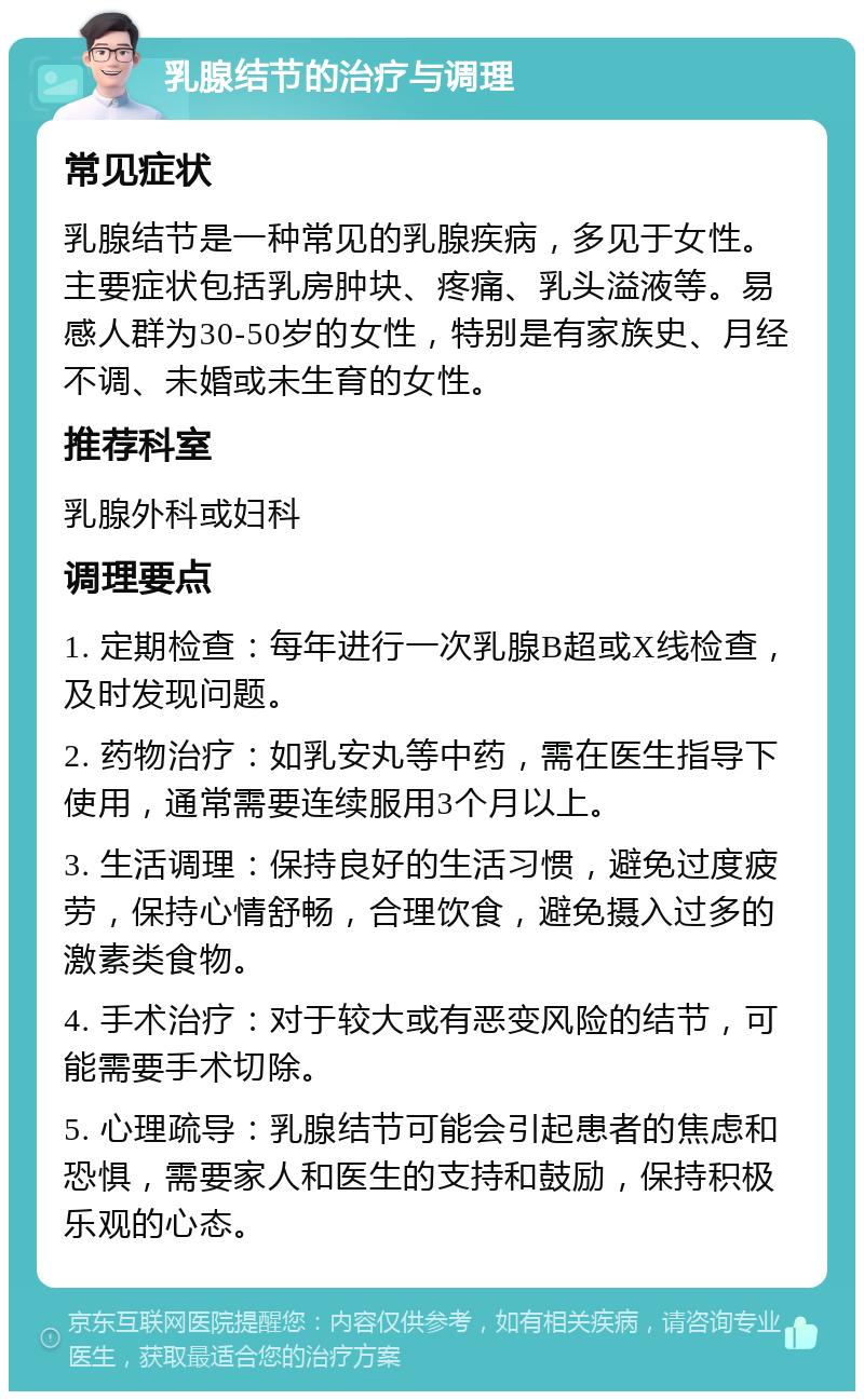 乳腺结节的治疗与调理 常见症状 乳腺结节是一种常见的乳腺疾病，多见于女性。主要症状包括乳房肿块、疼痛、乳头溢液等。易感人群为30-50岁的女性，特别是有家族史、月经不调、未婚或未生育的女性。 推荐科室 乳腺外科或妇科 调理要点 1. 定期检查：每年进行一次乳腺B超或X线检查，及时发现问题。 2. 药物治疗：如乳安丸等中药，需在医生指导下使用，通常需要连续服用3个月以上。 3. 生活调理：保持良好的生活习惯，避免过度疲劳，保持心情舒畅，合理饮食，避免摄入过多的激素类食物。 4. 手术治疗：对于较大或有恶变风险的结节，可能需要手术切除。 5. 心理疏导：乳腺结节可能会引起患者的焦虑和恐惧，需要家人和医生的支持和鼓励，保持积极乐观的心态。