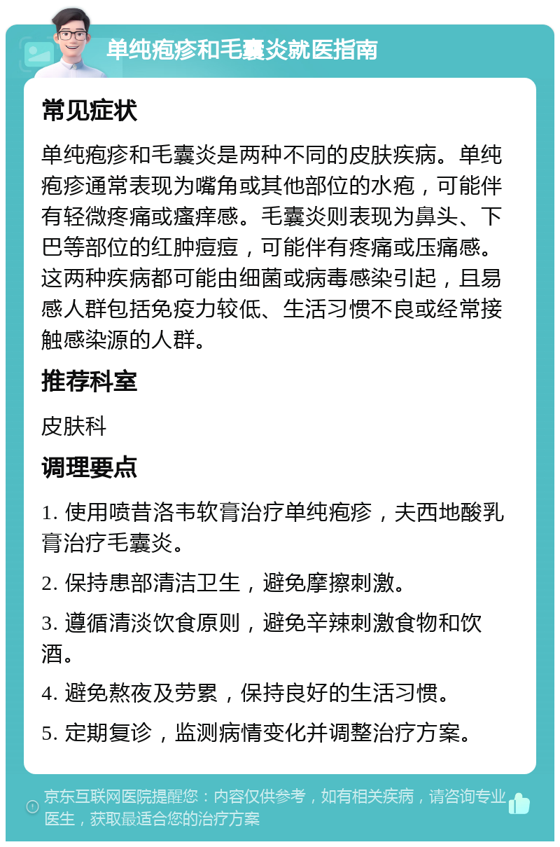 单纯疱疹和毛囊炎就医指南 常见症状 单纯疱疹和毛囊炎是两种不同的皮肤疾病。单纯疱疹通常表现为嘴角或其他部位的水疱，可能伴有轻微疼痛或瘙痒感。毛囊炎则表现为鼻头、下巴等部位的红肿痘痘，可能伴有疼痛或压痛感。这两种疾病都可能由细菌或病毒感染引起，且易感人群包括免疫力较低、生活习惯不良或经常接触感染源的人群。 推荐科室 皮肤科 调理要点 1. 使用喷昔洛韦软膏治疗单纯疱疹，夫西地酸乳膏治疗毛囊炎。 2. 保持患部清洁卫生，避免摩擦刺激。 3. 遵循清淡饮食原则，避免辛辣刺激食物和饮酒。 4. 避免熬夜及劳累，保持良好的生活习惯。 5. 定期复诊，监测病情变化并调整治疗方案。