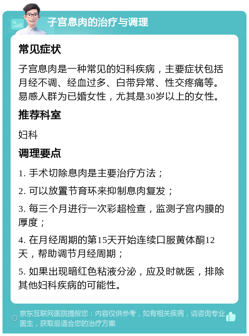 子宫息肉的治疗与调理 常见症状 子宫息肉是一种常见的妇科疾病，主要症状包括月经不调、经血过多、白带异常、性交疼痛等。易感人群为已婚女性，尤其是30岁以上的女性。 推荐科室 妇科 调理要点 1. 手术切除息肉是主要治疗方法； 2. 可以放置节育环来抑制息肉复发； 3. 每三个月进行一次彩超检查，监测子宫内膜的厚度； 4. 在月经周期的第15天开始连续口服黄体酮12天，帮助调节月经周期； 5. 如果出现暗红色粘液分泌，应及时就医，排除其他妇科疾病的可能性。