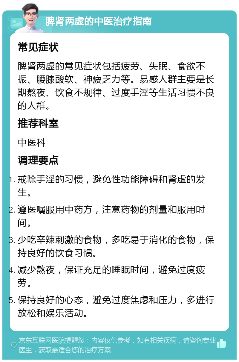 脾肾两虚的中医治疗指南 常见症状 脾肾两虚的常见症状包括疲劳、失眠、食欲不振、腰膝酸软、神疲乏力等。易感人群主要是长期熬夜、饮食不规律、过度手淫等生活习惯不良的人群。 推荐科室 中医科 调理要点 戒除手淫的习惯，避免性功能障碍和肾虚的发生。 遵医嘱服用中药方，注意药物的剂量和服用时间。 少吃辛辣刺激的食物，多吃易于消化的食物，保持良好的饮食习惯。 减少熬夜，保证充足的睡眠时间，避免过度疲劳。 保持良好的心态，避免过度焦虑和压力，多进行放松和娱乐活动。