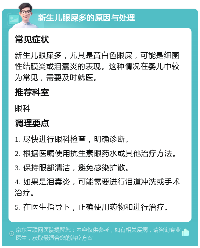 新生儿眼屎多的原因与处理 常见症状 新生儿眼屎多，尤其是黄白色眼屎，可能是细菌性结膜炎或泪囊炎的表现。这种情况在婴儿中较为常见，需要及时就医。 推荐科室 眼科 调理要点 1. 尽快进行眼科检查，明确诊断。 2. 根据医嘱使用抗生素眼药水或其他治疗方法。 3. 保持眼部清洁，避免感染扩散。 4. 如果是泪囊炎，可能需要进行泪道冲洗或手术治疗。 5. 在医生指导下，正确使用药物和进行治疗。