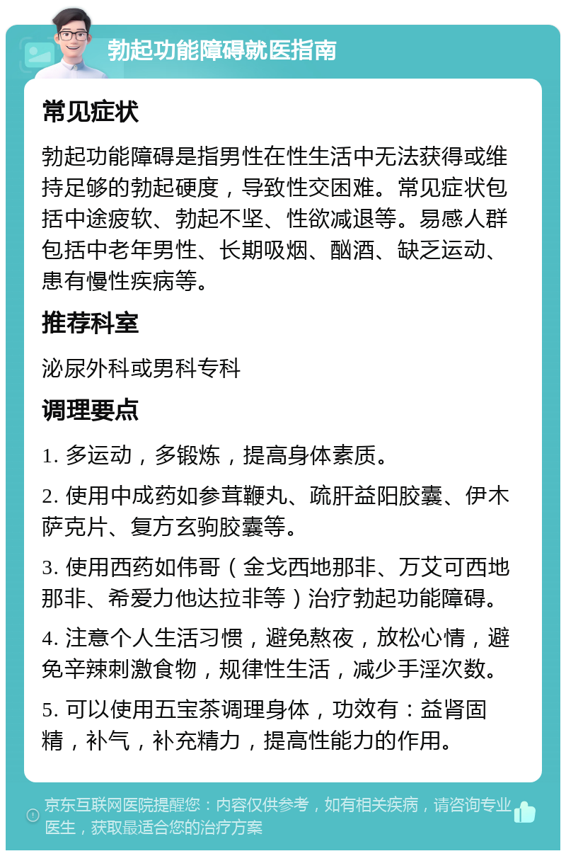 勃起功能障碍就医指南 常见症状 勃起功能障碍是指男性在性生活中无法获得或维持足够的勃起硬度，导致性交困难。常见症状包括中途疲软、勃起不坚、性欲减退等。易感人群包括中老年男性、长期吸烟、酗酒、缺乏运动、患有慢性疾病等。 推荐科室 泌尿外科或男科专科 调理要点 1. 多运动，多锻炼，提高身体素质。 2. 使用中成药如参茸鞭丸、疏肝益阳胶囊、伊木萨克片、复方玄驹胶囊等。 3. 使用西药如伟哥（金戈西地那非、万艾可西地那非、希爱力他达拉非等）治疗勃起功能障碍。 4. 注意个人生活习惯，避免熬夜，放松心情，避免辛辣刺激食物，规律性生活，减少手淫次数。 5. 可以使用五宝茶调理身体，功效有：益肾固精，补气，补充精力，提高性能力的作用。