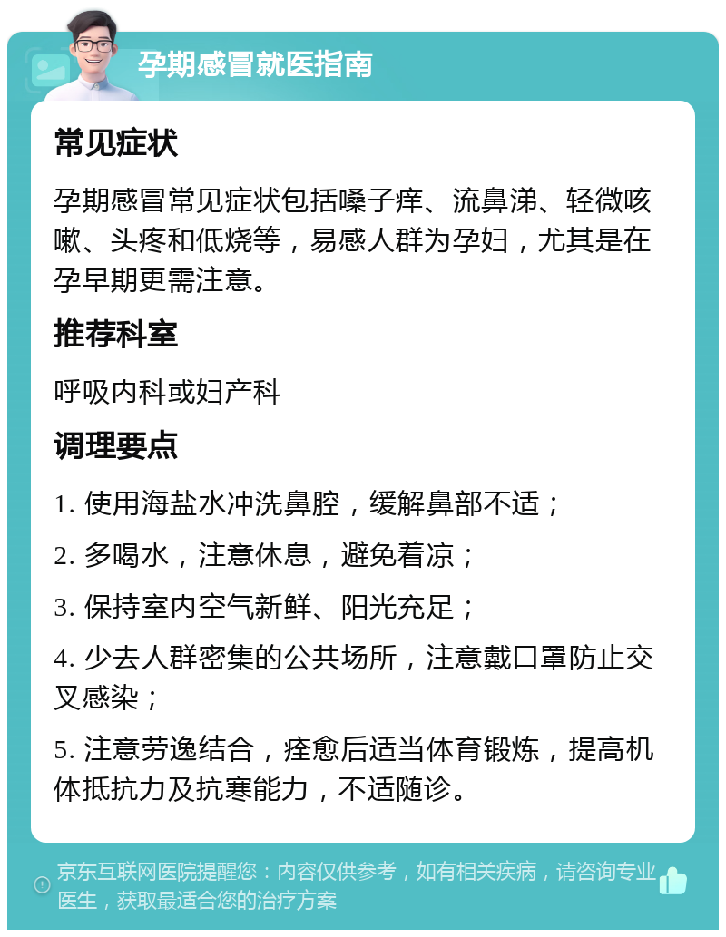 孕期感冒就医指南 常见症状 孕期感冒常见症状包括嗓子痒、流鼻涕、轻微咳嗽、头疼和低烧等，易感人群为孕妇，尤其是在孕早期更需注意。 推荐科室 呼吸内科或妇产科 调理要点 1. 使用海盐水冲洗鼻腔，缓解鼻部不适； 2. 多喝水，注意休息，避免着凉； 3. 保持室内空气新鲜、阳光充足； 4. 少去人群密集的公共场所，注意戴口罩防止交叉感染； 5. 注意劳逸结合，痊愈后适当体育锻炼，提高机体抵抗力及抗寒能力，不适随诊。