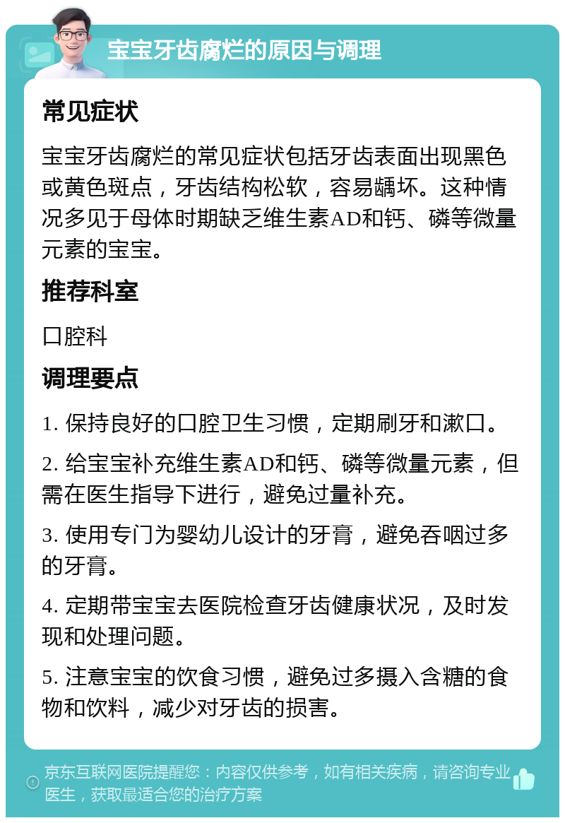 宝宝牙齿腐烂的原因与调理 常见症状 宝宝牙齿腐烂的常见症状包括牙齿表面出现黑色或黄色斑点，牙齿结构松软，容易龋坏。这种情况多见于母体时期缺乏维生素AD和钙、磷等微量元素的宝宝。 推荐科室 口腔科 调理要点 1. 保持良好的口腔卫生习惯，定期刷牙和漱口。 2. 给宝宝补充维生素AD和钙、磷等微量元素，但需在医生指导下进行，避免过量补充。 3. 使用专门为婴幼儿设计的牙膏，避免吞咽过多的牙膏。 4. 定期带宝宝去医院检查牙齿健康状况，及时发现和处理问题。 5. 注意宝宝的饮食习惯，避免过多摄入含糖的食物和饮料，减少对牙齿的损害。