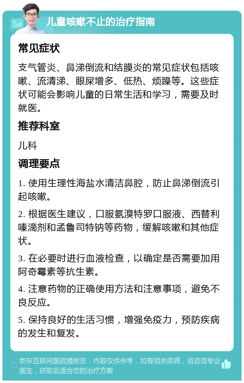 儿童咳嗽不止的治疗指南 常见症状 支气管炎、鼻涕倒流和结膜炎的常见症状包括咳嗽、流清涕、眼屎增多、低热、烦躁等。这些症状可能会影响儿童的日常生活和学习，需要及时就医。 推荐科室 儿科 调理要点 1. 使用生理性海盐水清洁鼻腔，防止鼻涕倒流引起咳嗽。 2. 根据医生建议，口服氨溴特罗口服液、西替利嗪滴剂和孟鲁司特钠等药物，缓解咳嗽和其他症状。 3. 在必要时进行血液检查，以确定是否需要加用阿奇霉素等抗生素。 4. 注意药物的正确使用方法和注意事项，避免不良反应。 5. 保持良好的生活习惯，增强免疫力，预防疾病的发生和复发。