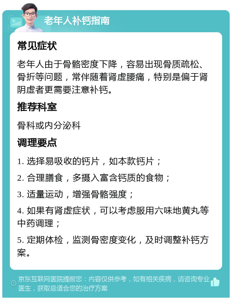 老年人补钙指南 常见症状 老年人由于骨骼密度下降，容易出现骨质疏松、骨折等问题，常伴随着肾虚腰痛，特别是偏于肾阴虚者更需要注意补钙。 推荐科室 骨科或内分泌科 调理要点 1. 选择易吸收的钙片，如本款钙片； 2. 合理膳食，多摄入富含钙质的食物； 3. 适量运动，增强骨骼强度； 4. 如果有肾虚症状，可以考虑服用六味地黄丸等中药调理； 5. 定期体检，监测骨密度变化，及时调整补钙方案。