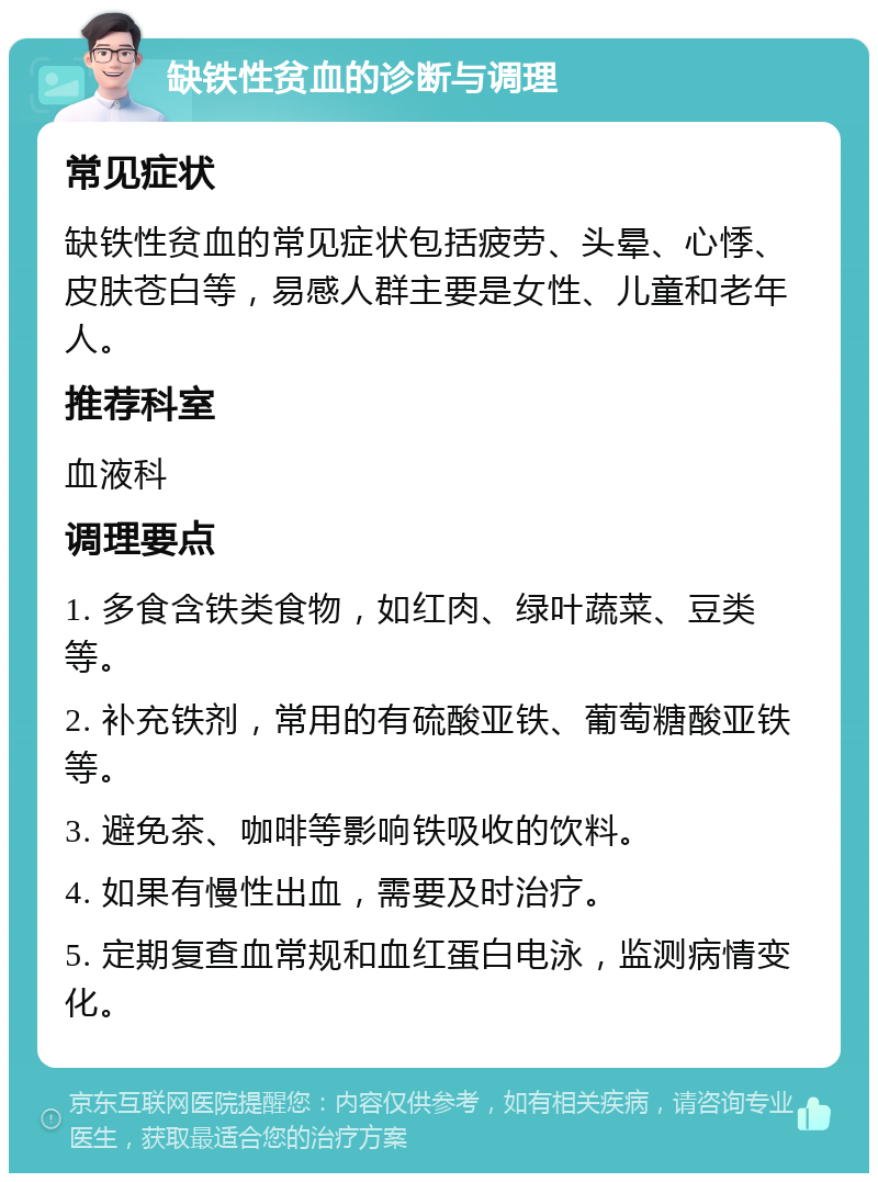 缺铁性贫血的诊断与调理 常见症状 缺铁性贫血的常见症状包括疲劳、头晕、心悸、皮肤苍白等，易感人群主要是女性、儿童和老年人。 推荐科室 血液科 调理要点 1. 多食含铁类食物，如红肉、绿叶蔬菜、豆类等。 2. 补充铁剂，常用的有硫酸亚铁、葡萄糖酸亚铁等。 3. 避免茶、咖啡等影响铁吸收的饮料。 4. 如果有慢性出血，需要及时治疗。 5. 定期复查血常规和血红蛋白电泳，监测病情变化。