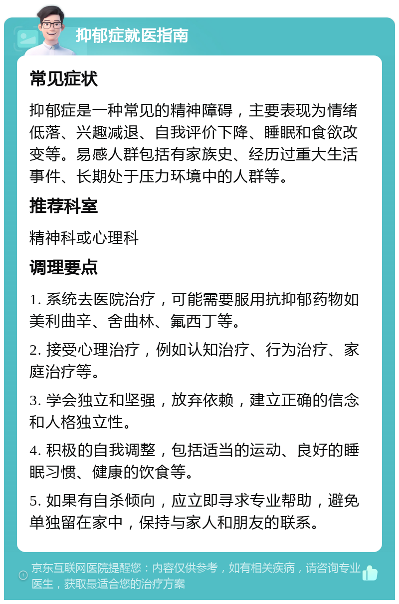 抑郁症就医指南 常见症状 抑郁症是一种常见的精神障碍，主要表现为情绪低落、兴趣减退、自我评价下降、睡眠和食欲改变等。易感人群包括有家族史、经历过重大生活事件、长期处于压力环境中的人群等。 推荐科室 精神科或心理科 调理要点 1. 系统去医院治疗，可能需要服用抗抑郁药物如美利曲辛、舍曲林、氟西丁等。 2. 接受心理治疗，例如认知治疗、行为治疗、家庭治疗等。 3. 学会独立和坚强，放弃依赖，建立正确的信念和人格独立性。 4. 积极的自我调整，包括适当的运动、良好的睡眠习惯、健康的饮食等。 5. 如果有自杀倾向，应立即寻求专业帮助，避免单独留在家中，保持与家人和朋友的联系。