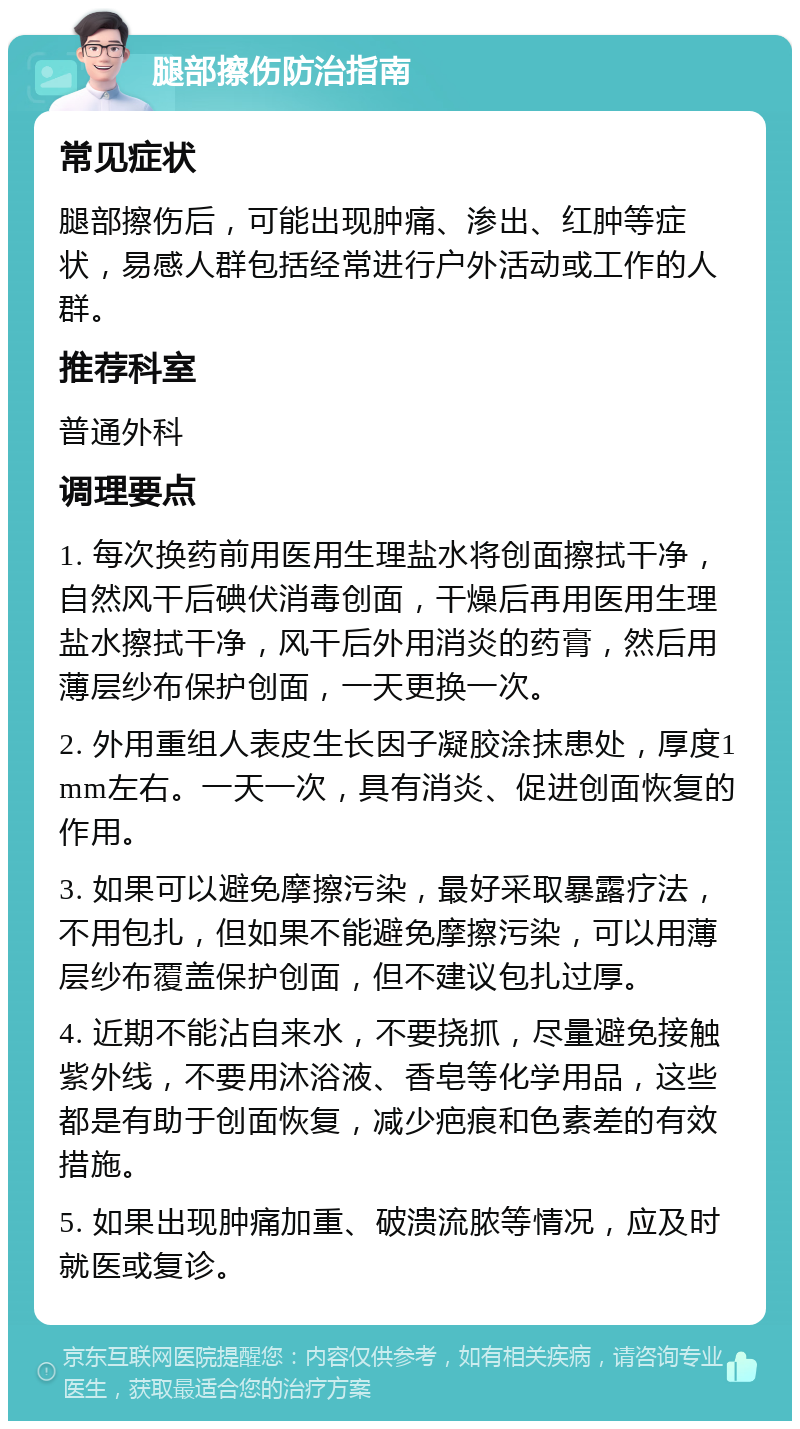 腿部擦伤防治指南 常见症状 腿部擦伤后，可能出现肿痛、渗出、红肿等症状，易感人群包括经常进行户外活动或工作的人群。 推荐科室 普通外科 调理要点 1. 每次换药前用医用生理盐水将创面擦拭干净，自然风干后碘伏消毒创面，干燥后再用医用生理盐水擦拭干净，风干后外用消炎的药膏，然后用薄层纱布保护创面，一天更换一次。 2. 外用重组人表皮生长因子凝胶涂抹患处，厚度1mm左右。一天一次，具有消炎、促进创面恢复的作用。 3. 如果可以避免摩擦污染，最好采取暴露疗法，不用包扎，但如果不能避免摩擦污染，可以用薄层纱布覆盖保护创面，但不建议包扎过厚。 4. 近期不能沾自来水，不要挠抓，尽量避免接触紫外线，不要用沐浴液、香皂等化学用品，这些都是有助于创面恢复，减少疤痕和色素差的有效措施。 5. 如果出现肿痛加重、破溃流脓等情况，应及时就医或复诊。