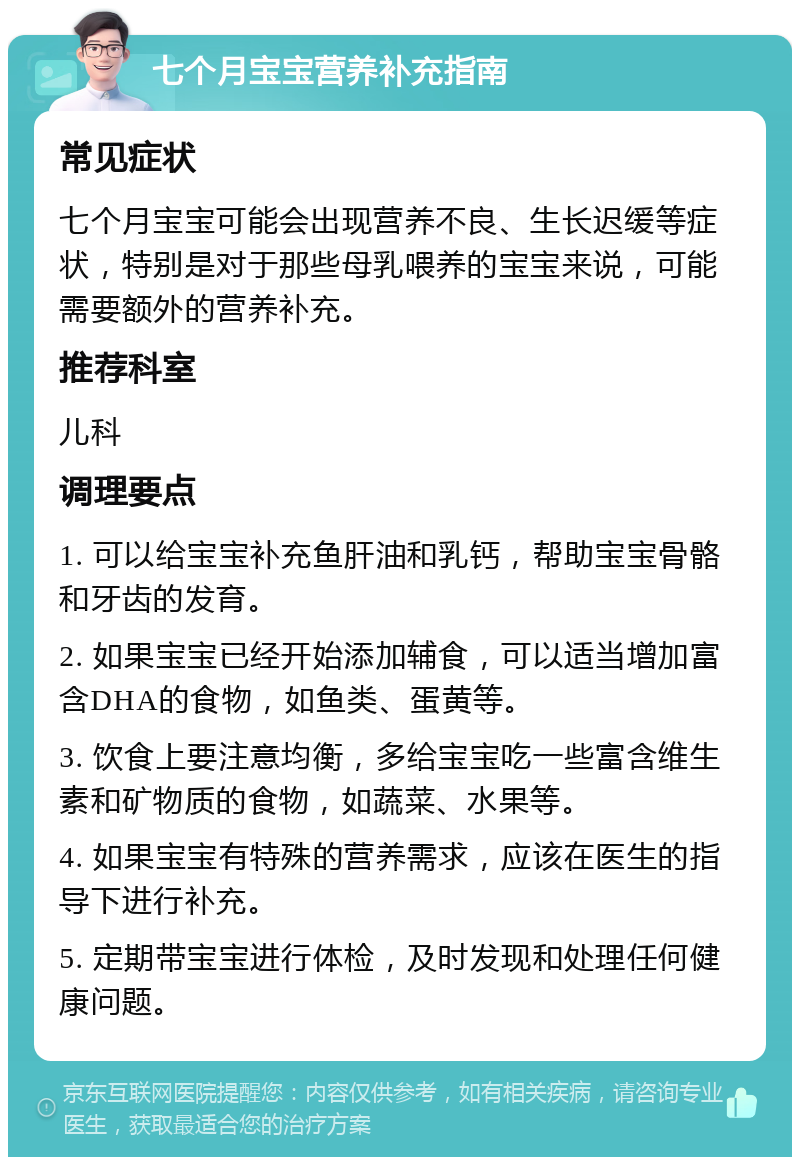 七个月宝宝营养补充指南 常见症状 七个月宝宝可能会出现营养不良、生长迟缓等症状，特别是对于那些母乳喂养的宝宝来说，可能需要额外的营养补充。 推荐科室 儿科 调理要点 1. 可以给宝宝补充鱼肝油和乳钙，帮助宝宝骨骼和牙齿的发育。 2. 如果宝宝已经开始添加辅食，可以适当增加富含DHA的食物，如鱼类、蛋黄等。 3. 饮食上要注意均衡，多给宝宝吃一些富含维生素和矿物质的食物，如蔬菜、水果等。 4. 如果宝宝有特殊的营养需求，应该在医生的指导下进行补充。 5. 定期带宝宝进行体检，及时发现和处理任何健康问题。