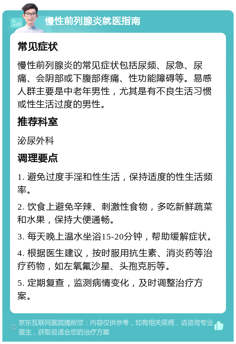 慢性前列腺炎就医指南 常见症状 慢性前列腺炎的常见症状包括尿频、尿急、尿痛、会阴部或下腹部疼痛、性功能障碍等。易感人群主要是中老年男性，尤其是有不良生活习惯或性生活过度的男性。 推荐科室 泌尿外科 调理要点 1. 避免过度手淫和性生活，保持适度的性生活频率。 2. 饮食上避免辛辣、刺激性食物，多吃新鲜蔬菜和水果，保持大便通畅。 3. 每天晚上温水坐浴15-20分钟，帮助缓解症状。 4. 根据医生建议，按时服用抗生素、消炎药等治疗药物，如左氧氟沙星、头孢克肟等。 5. 定期复查，监测病情变化，及时调整治疗方案。