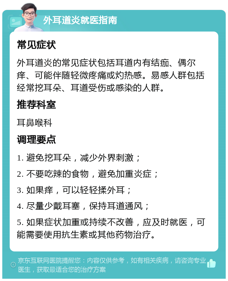 外耳道炎就医指南 常见症状 外耳道炎的常见症状包括耳道内有结痂、偶尔痒、可能伴随轻微疼痛或灼热感。易感人群包括经常挖耳朵、耳道受伤或感染的人群。 推荐科室 耳鼻喉科 调理要点 1. 避免挖耳朵，减少外界刺激； 2. 不要吃辣的食物，避免加重炎症； 3. 如果痒，可以轻轻揉外耳； 4. 尽量少戴耳塞，保持耳道通风； 5. 如果症状加重或持续不改善，应及时就医，可能需要使用抗生素或其他药物治疗。