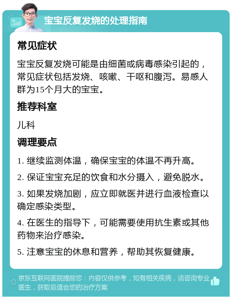 宝宝反复发烧的处理指南 常见症状 宝宝反复发烧可能是由细菌或病毒感染引起的，常见症状包括发烧、咳嗽、干呕和腹泻。易感人群为15个月大的宝宝。 推荐科室 儿科 调理要点 1. 继续监测体温，确保宝宝的体温不再升高。 2. 保证宝宝充足的饮食和水分摄入，避免脱水。 3. 如果发烧加剧，应立即就医并进行血液检查以确定感染类型。 4. 在医生的指导下，可能需要使用抗生素或其他药物来治疗感染。 5. 注意宝宝的休息和营养，帮助其恢复健康。