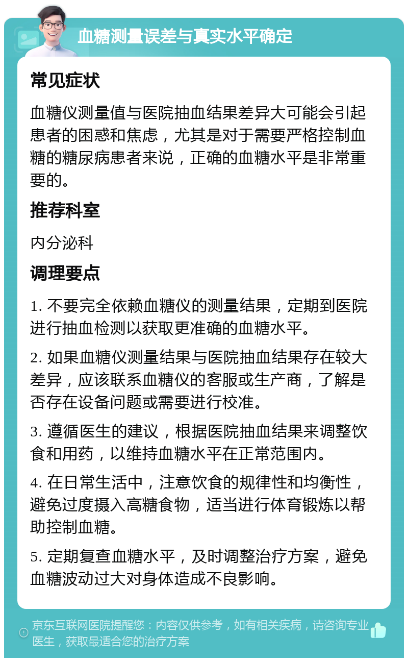 血糖测量误差与真实水平确定 常见症状 血糖仪测量值与医院抽血结果差异大可能会引起患者的困惑和焦虑，尤其是对于需要严格控制血糖的糖尿病患者来说，正确的血糖水平是非常重要的。 推荐科室 内分泌科 调理要点 1. 不要完全依赖血糖仪的测量结果，定期到医院进行抽血检测以获取更准确的血糖水平。 2. 如果血糖仪测量结果与医院抽血结果存在较大差异，应该联系血糖仪的客服或生产商，了解是否存在设备问题或需要进行校准。 3. 遵循医生的建议，根据医院抽血结果来调整饮食和用药，以维持血糖水平在正常范围内。 4. 在日常生活中，注意饮食的规律性和均衡性，避免过度摄入高糖食物，适当进行体育锻炼以帮助控制血糖。 5. 定期复查血糖水平，及时调整治疗方案，避免血糖波动过大对身体造成不良影响。