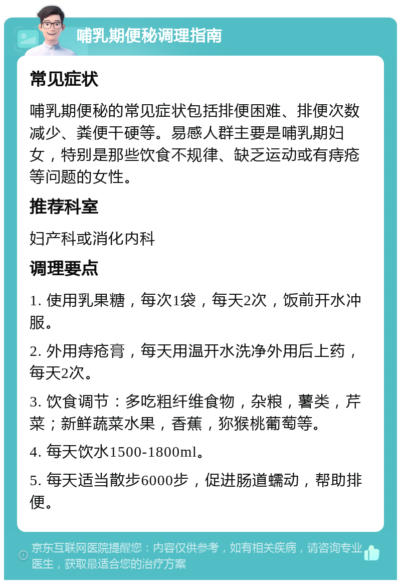 哺乳期便秘调理指南 常见症状 哺乳期便秘的常见症状包括排便困难、排便次数减少、粪便干硬等。易感人群主要是哺乳期妇女，特别是那些饮食不规律、缺乏运动或有痔疮等问题的女性。 推荐科室 妇产科或消化内科 调理要点 1. 使用乳果糖，每次1袋，每天2次，饭前开水冲服。 2. 外用痔疮膏，每天用温开水洗净外用后上药，每天2次。 3. 饮食调节：多吃粗纤维食物，杂粮，薯类，芹菜；新鲜蔬菜水果，香蕉，狝猴桃葡萄等。 4. 每天饮水1500-1800ml。 5. 每天适当散步6000步，促进肠道蠕动，帮助排便。