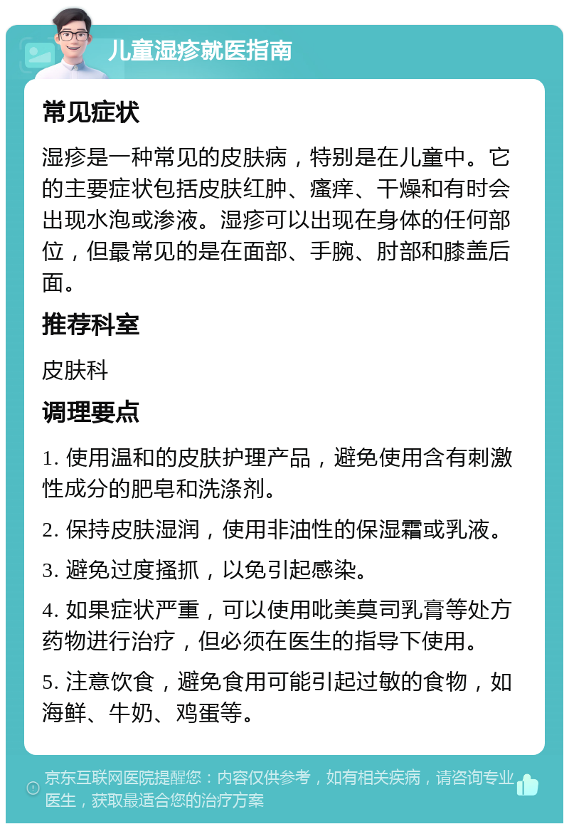 儿童湿疹就医指南 常见症状 湿疹是一种常见的皮肤病，特别是在儿童中。它的主要症状包括皮肤红肿、瘙痒、干燥和有时会出现水泡或渗液。湿疹可以出现在身体的任何部位，但最常见的是在面部、手腕、肘部和膝盖后面。 推荐科室 皮肤科 调理要点 1. 使用温和的皮肤护理产品，避免使用含有刺激性成分的肥皂和洗涤剂。 2. 保持皮肤湿润，使用非油性的保湿霜或乳液。 3. 避免过度搔抓，以免引起感染。 4. 如果症状严重，可以使用吡美莫司乳膏等处方药物进行治疗，但必须在医生的指导下使用。 5. 注意饮食，避免食用可能引起过敏的食物，如海鲜、牛奶、鸡蛋等。