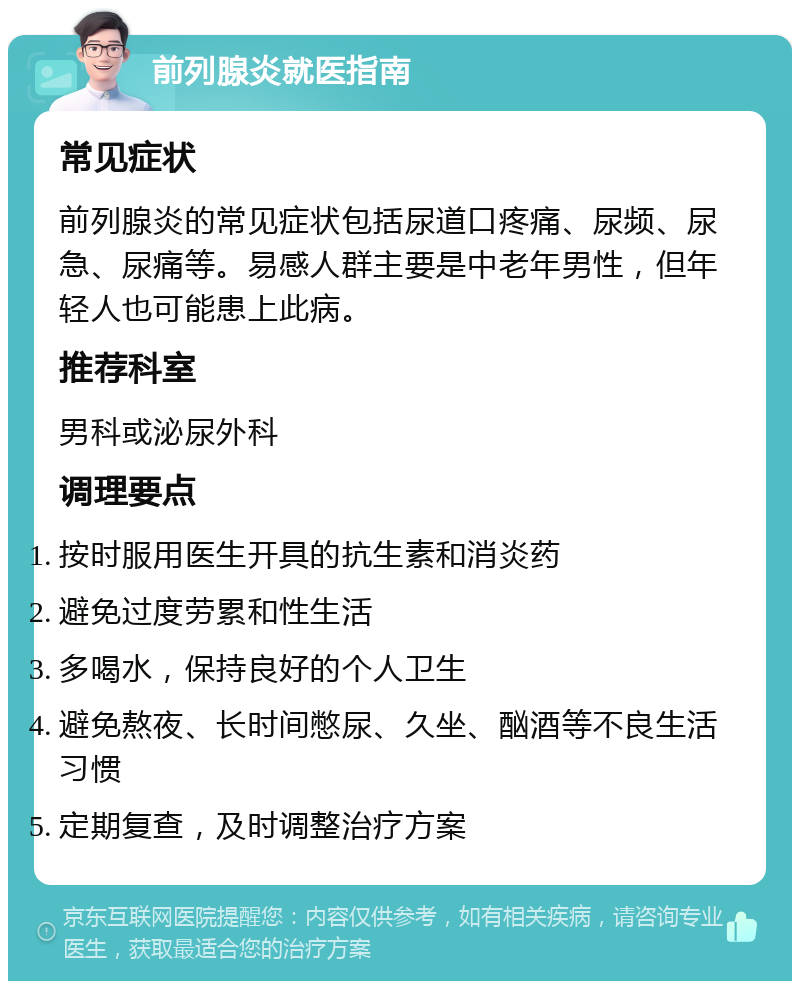 前列腺炎就医指南 常见症状 前列腺炎的常见症状包括尿道口疼痛、尿频、尿急、尿痛等。易感人群主要是中老年男性，但年轻人也可能患上此病。 推荐科室 男科或泌尿外科 调理要点 按时服用医生开具的抗生素和消炎药 避免过度劳累和性生活 多喝水，保持良好的个人卫生 避免熬夜、长时间憋尿、久坐、酗酒等不良生活习惯 定期复查，及时调整治疗方案